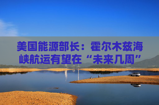 美国能源部长：霍尔木兹海峡航运有望在“未来几周”恢复