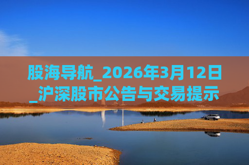 股海导航_2026年3月12日_沪深股市公告与交易提示