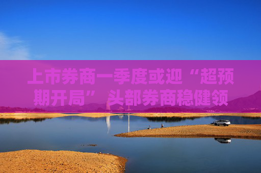 上市券商一季度或迎“超预期开局” 头部券商稳健领航、中小券商“弹性十足”