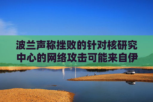 波兰声称挫败的针对核研究中心的网络攻击可能来自伊朗