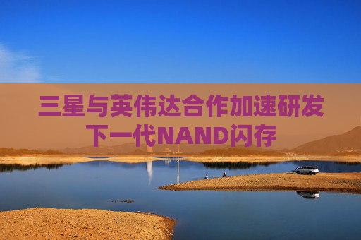 三星与英伟达合作加速研发下一代NAND闪存