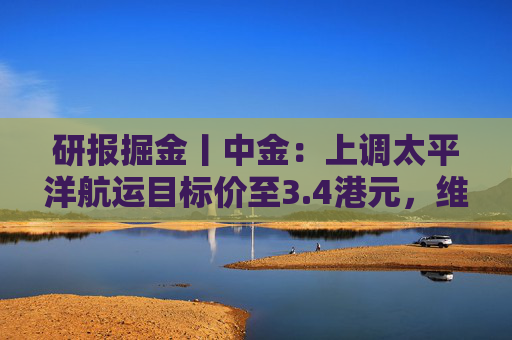 研报掘金丨中金：上调太平洋航运目标价至3.4港元，维持“跑赢行业”评级