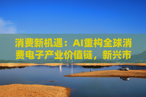 消费新机遇：AI重构全球消费电子产业价值链，新兴市场里藏着增长密码