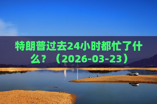 特朗普过去24小时都忙了什么？（2026-03-23）