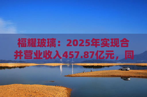 福耀玻璃：2025年实现合并营业收入457.87亿元，同比增长16.65%