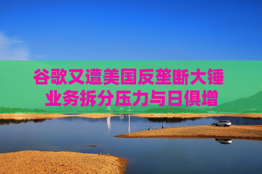 谷歌又遭美国反垄断大锤 业务拆分压力与日俱增