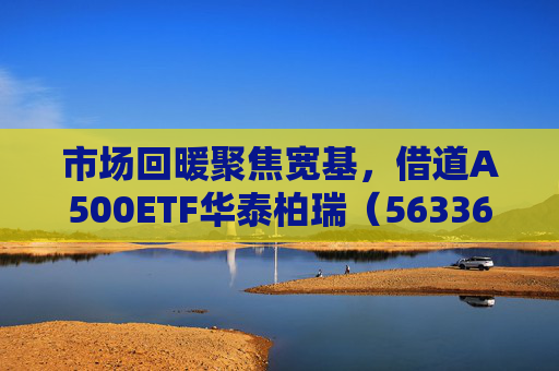 市场回暖聚焦宽基，借道A500ETF华泰柏瑞（563360）助力低成本布局核心资产