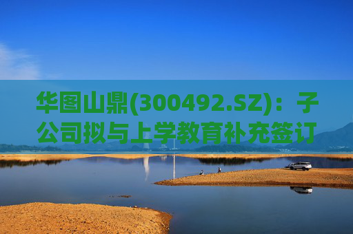 华图山鼎(300492.SZ)：子公司拟与上学教育补充签订《关于存量学员委托交付等相关事宜的协议》