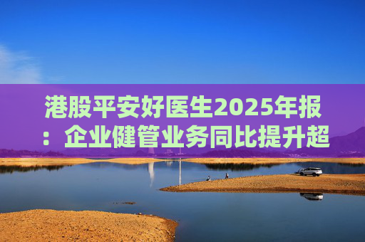港股平安好医生2025年报：企业健管业务同比提升超40%，AI全场景赋能迎来高质量盈利