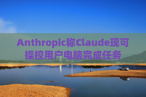 Anthropic称Claude现可操控用户电脑完成任务