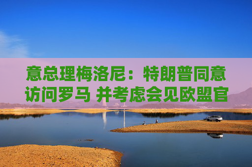 意总理梅洛尼：特朗普同意访问罗马 并考虑会见欧盟官员