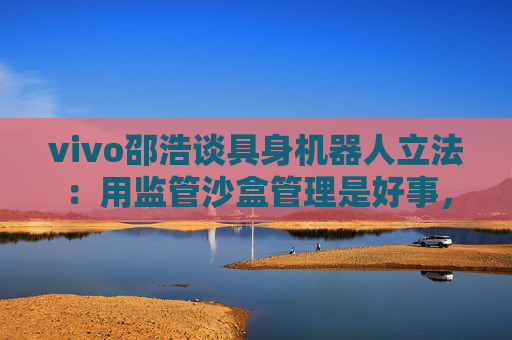 vivo邵浩谈具身机器人立法：用监管沙盒管理是好事，政府应给企业更多自由度去创新
