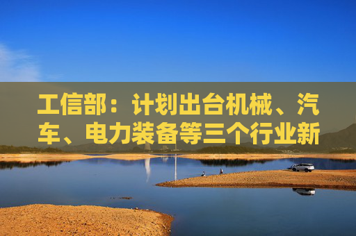 工信部：计划出台机械、汽车、电力装备等三个行业新一轮稳增长工作方案  第1张