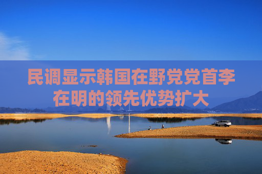 民调显示韩国在野党党首李在明的领先优势扩大