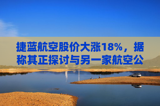 捷蓝航空股价大涨18%，据称其正探讨与另一家航空公司合并