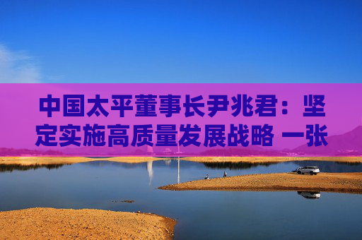 中国太平董事长尹兆君：坚定实施高质量发展战略 一张蓝图绘到底