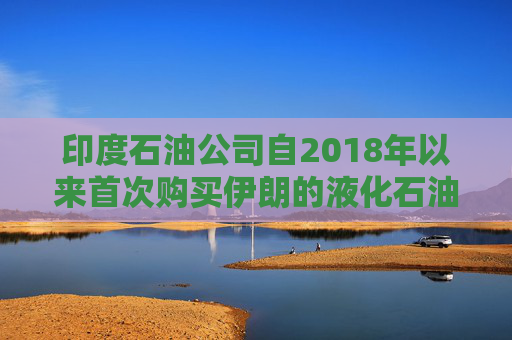 印度石油公司自2018年以来首次购买伊朗的液化石油气