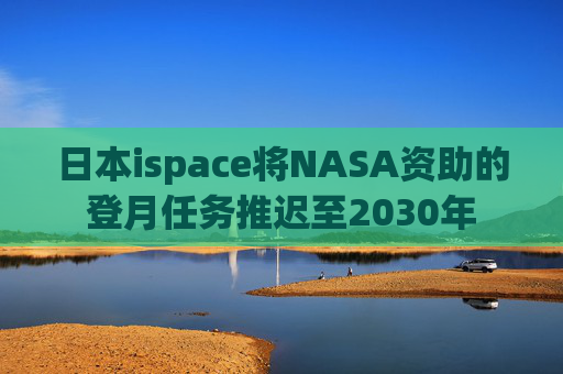 日本ispace将NASA资助的登月任务推迟至2030年