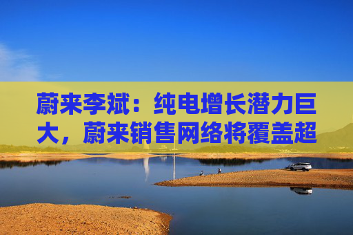 蔚来李斌：纯电增长潜力巨大，蔚来销售网络将覆盖超210个地级市