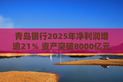 青岛银行2025年净利润增逾21％ 资产突破8000亿元背后资本承压