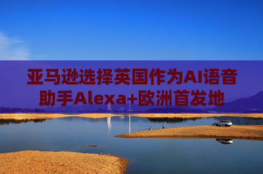亚马逊选择英国作为AI语音助手Alexa+欧洲首发地