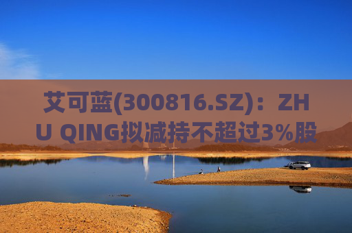 艾可蓝(300816.SZ)：ZHU QING拟减持不超过3%股份