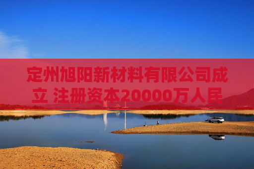定州旭阳新材料有限公司成立 注册资本20000万人民币