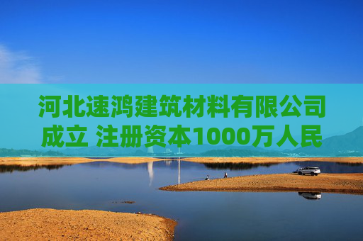河北速鸿建筑材料有限公司成立 注册资本1000万人民币