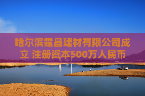 哈尔滨霆昌建材有限公司成立 注册资本500万人民币