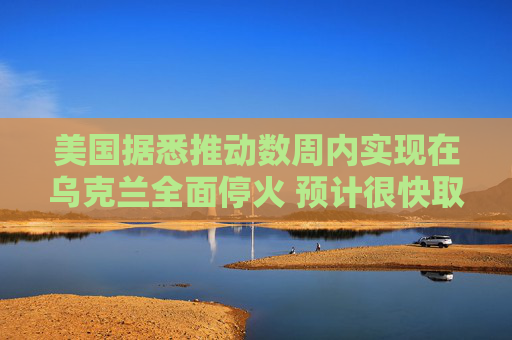 美国据悉推动数周内实现在乌克兰全面停火 预计很快取得进展