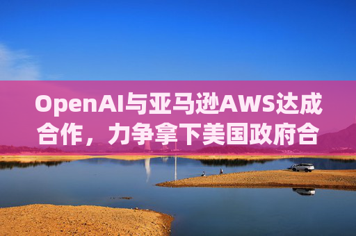 OpenAI与亚马逊AWS达成合作，力争拿下美国政府合同