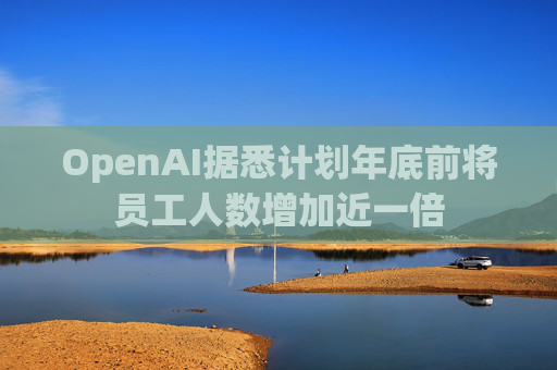 OpenAI据悉计划年底前将员工人数增加近一倍