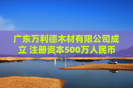 广东万利德木材有限公司成立 注册资本500万人民币