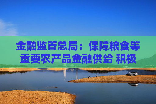 金融监管总局：保障粮食等重要农产品金融供给 积极配合地方开展粮油种植专项贷款贴息试点