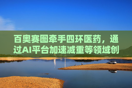 百奥赛图牵手四环医药，通过AI平台加速减重等领域创新药研发
