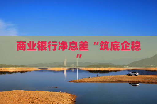 商业银行净息差“筑底企稳”