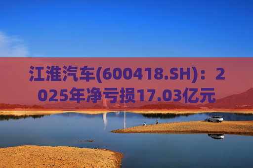 江淮汽车(600418.SH)：2025年净亏损17.03亿元