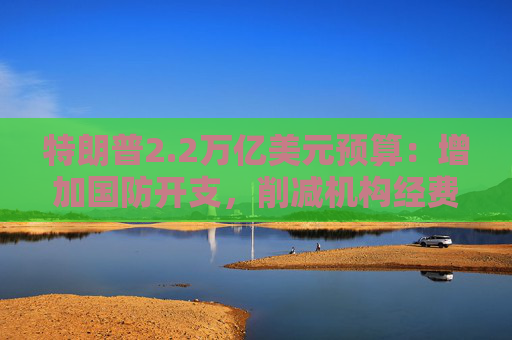 特朗普2.2万亿美元预算：增加国防开支，削减机构经费