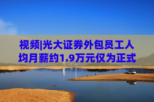 视频|光大证券外包员工人均月薪约1.9万元仅为正式员工46%