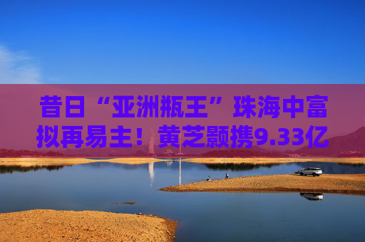 昔日“亚洲瓶王”珠海中富拟再易主！黄芝颢携9.33亿元入局