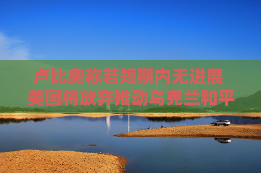卢比奥称若短期内无进展 美国将放弃推动乌克兰和平进程