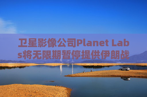 卫星影像公司Planet Labs将无限期暂停提供伊朗战区影像