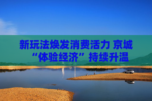 新玩法焕发消费活力 京城“体验经济”持续升温