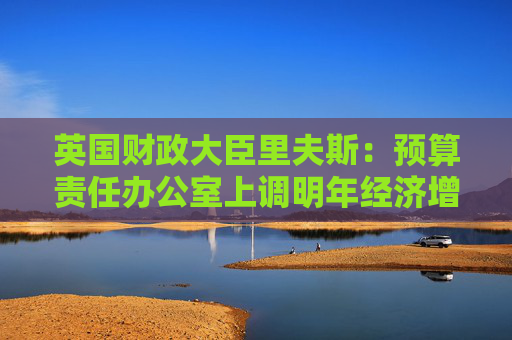 英国财政大臣里夫斯：预算责任办公室上调明年经济增长预测  第1张