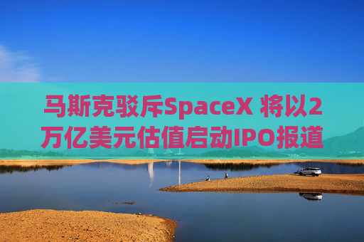 马斯克驳斥SpaceX 将以2万亿美元估值启动IPO报道