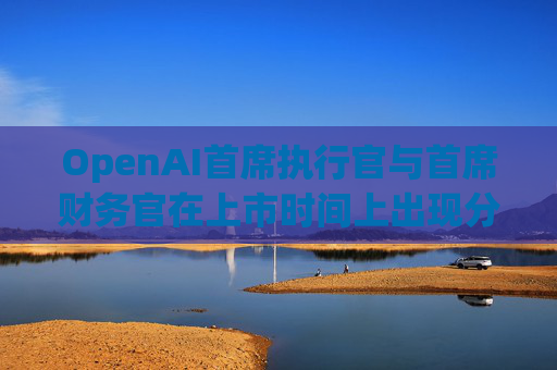 OpenAI首席执行官与首席财务官在上市时间上出现分歧