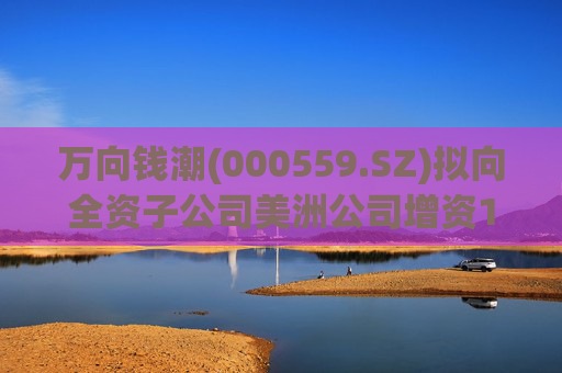万向钱潮(000559.SZ)拟向全资子公司美洲公司增资1.2亿元，用于美洲公司增资其子公司泰国公司
