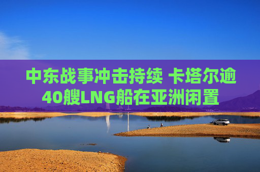中东战事冲击持续 卡塔尔逾40艘LNG船在亚洲闲置