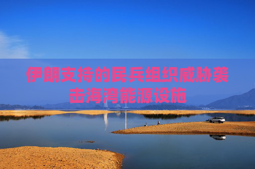 伊朗支持的民兵组织威胁袭击海湾能源设施