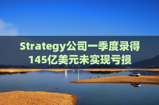 Strategy公司一季度录得145亿美元未实现亏损